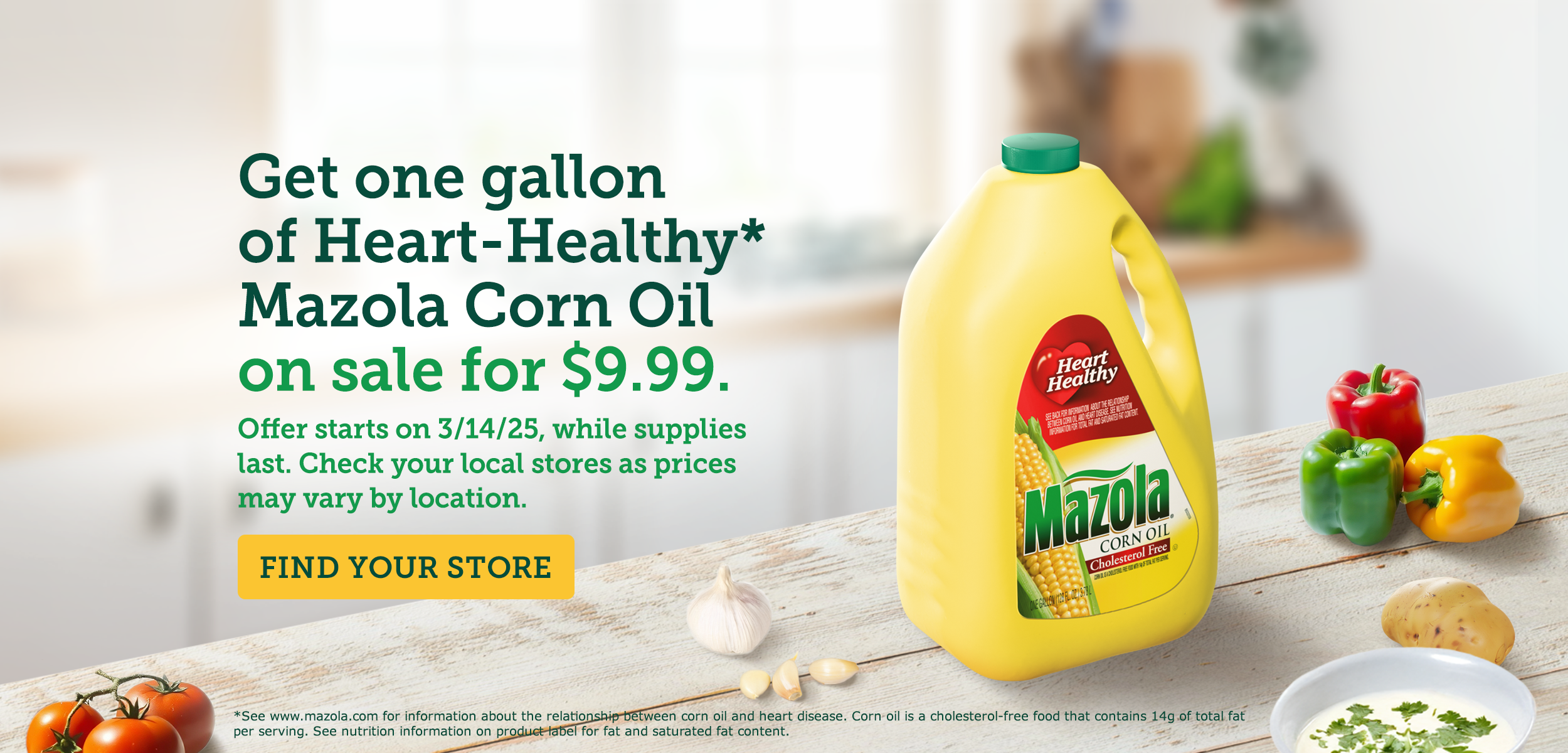 A gallon of Mazola Corn Oil on the kitchen counter with text reading, get one gallon of heart healthy Mazola Corn Oil on sale for $9.99. Starts 3/14/25. Find your store. A gallon of Mazola Corn Oil on the kitchen counter with text reading, get one gallon of heart healthy Mazola Corn Oil on sale for $9.99. Starts 3/14/25. Find your store.